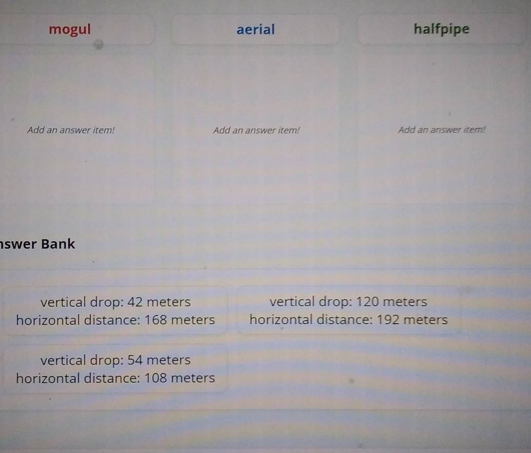 mogul aerial halfpipe
Add an answer item! Add an answer item! Add an answer item!
swer Bank
vertical drop: 42 meters vertical drop: 120 meters
horizontal distance: 168 meters horizontal distance: 192 meters
vertical drop: 54 meters
horizontal distance: 108 meters