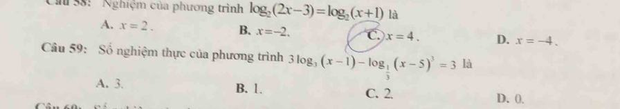 38: ' Nghiệm của phương trình log _2(2x-3)=log _2(x+1) là
A. x=2.
B. x=-2.
C. x=4.
D. x=-4. 
Câu 59: Số nghiệm thực của phương trình 3log _3(x-1)-log _ 1/3 (x-5)^3=3 là
A. 3. B. 1. C. 2.
D. 0.