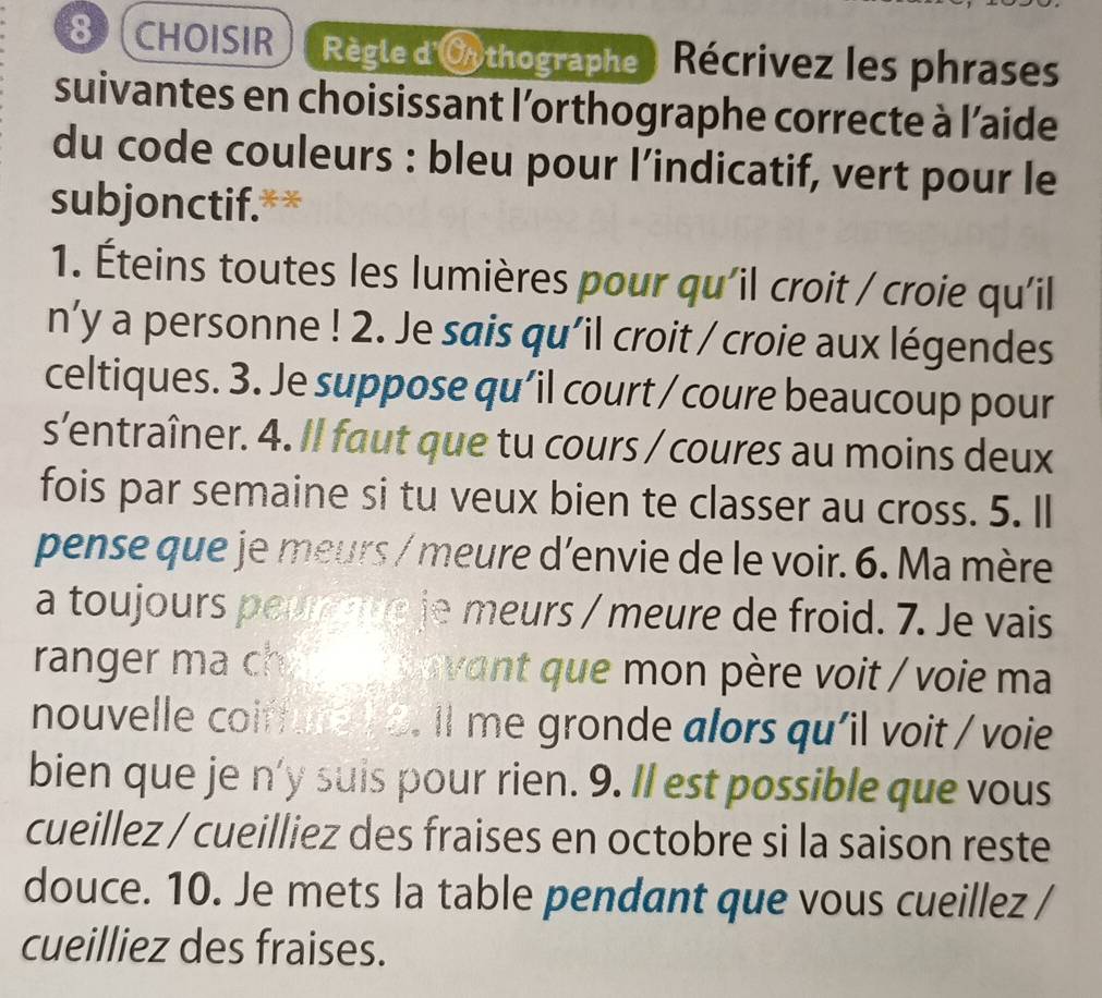 CHOISIR Règle d'Oythographe Récrivez les phrases 
suivantes en choisissant l'orthographe correcte à l’aide 
du code couleurs : bleu pour l’indicatif, vert pour le 
subjonctif.** 
1. Éteins toutes les lumières pour qu'il croit / croie qu'il 
n’y a personne ! 2. Je sais qu'il croit / croie aux légendes 
celtiques. 3. Je suppose qu’il court / coure beaucoup pour 
s’entraîner. 4. Il faut que tu cours / coures au moins deux 
fois par semaine si tu veux bien te classer au cross. 5. Il 
pense que je meurs / meure d'envie de le voir. 6. Ma mère 
a toujours peur tue je meurs / meure de froid. 7. Je vais 
ranger ma chi vavant que mon père voit / voie ma 
nouvelle coirfure 1 8. Il me gronde alors qu'il voit / voie 
bien que je n'y suis pour rien. 9. Il est possible que vous 
cueillez / cueilliez des fraises en octobre si la saison reste 
douce. 10. Je mets la table pendant que vous cueillez / 
cueilliez des fraises.