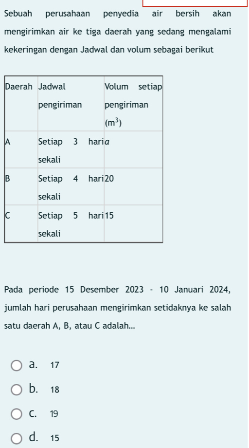 Sebuah perusahaan penyedia air bersih akan
mengirimkan air ke tiga daerah yang sedang mengalami
kekeringan dengan Jadwal dan volum sebagai berikut
D
A
B
C
Pada periode 15 Desember 2023 - 10 Januari 2024,
jumlah hari perusahaan mengirimkan setidaknya ke salah
satu daerah A, B, atau C adalah...
a. 17
b. 18
C. 19
d. 15