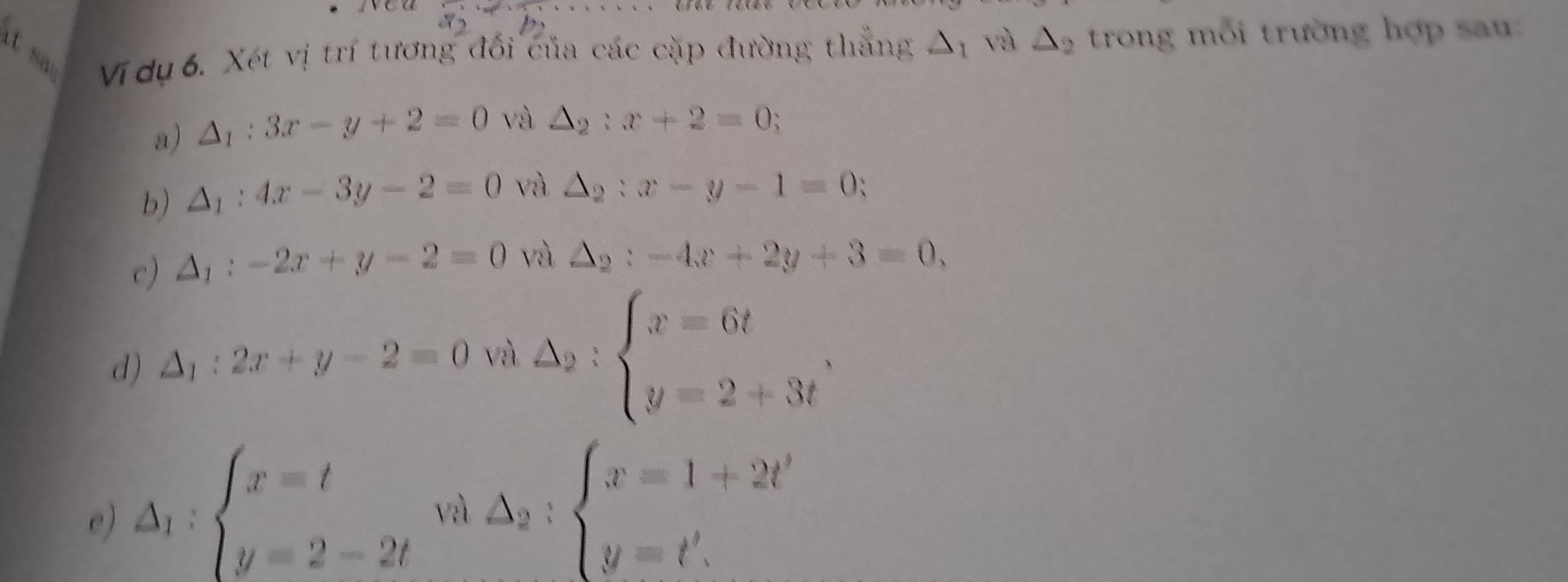 wea 8 ... 
it s Vi dụ 6. Xét vị trí tương đối của các cặp đường thẳng △ _1 và △ _2 trong mỗi trường hợp sa 
a) △ _1:3x-y+2=0 và △ _2:x+2=0; 
b) △ _1:4x-3y-2=0 và △ _2:x-y-1=0 : 
c) △ _1:-2x+y-2=0 và △ _2:-4x+2y+3=0, 
d) △ _1:2x+y-2=0 và △ _2:beginarrayl x=6t y=2+3tendarray.
e) △ _1:beginarrayl x=t y=2-2tendarray. vì △ _2:beginarrayl x=1+2t' y=t'.endarray.