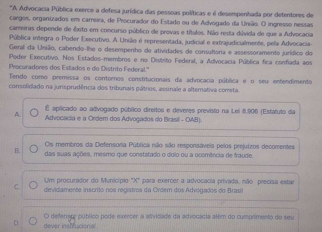 'A Advocacia Pública exerce a defesa jurídica das pessoas políticas e é desempenhada por detentores de
cargos, organizados em carreira, de Procurador do Estado ou de Advogado da União. O ingresso nessas
carreiras depende de êxito em concurso público de provas e títulos. Não resta dúvida de que a Advocacia
Pública integra o Poder Executivo. A União é representada, judicial e extrajudicialmente, pela Advocacia-
Geral da União, cabendo-lhe o desempenho de atividades de consultoria e assessoramento jurídico do
Poder Executivo. Nos Estados-membros e no Distrito Federal, a Advocacia Pública fica confiada aos
Procuradores dos Estados e do Distrito Federal."
Tendo como premissa os contornos constitucionais da advocacia pública e o seu entendimento
consolidado na jurisprudência dos tribunais pátrios, assinale a alternativa correta.
É aplicado ao advogado público direitos e deveres previsto na Lei 8.906 (Estatuto da
A. Advocacia e a Ordem dos Advogados do Brasil - OAB).
Os membros da Defensoria Pública não são responsáveis pelos prejuízos decorrentes
B. das suas ações, mesmo que constatado o dolo ou a ocorrência de fraude.
Um procurador do Município ' X '' para exercer a advocacia privada, não precisa estar
C. devidamente inscrito nos registros da Ordem dos Advogados do Brasil
O defensor público pode exercer a atividade da advocacia além do cumprimento do seu
D. dever institucional.