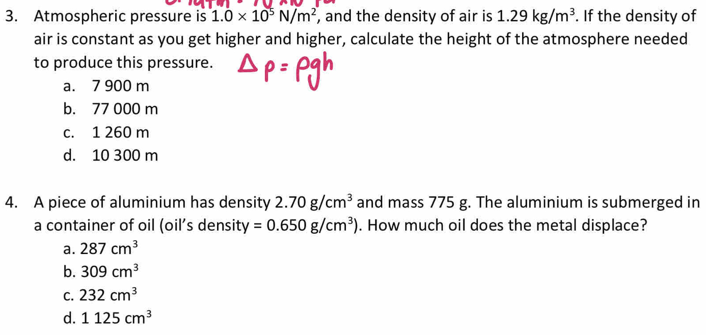 Atmospheric pressure is 1.0* 10^5N/m^2 , and the density of air is 1.29kg/m^3. If the density of
air is constant as you get higher and higher, calculate the height of the atmosphere needed
to produce this pressure.
a. 7 900 m
b. 77 000 m
c. 1 260 m
d. 10 300 m
4. A piece of aluminium has density 2.70g/cm^3 and mass 775 g. The aluminium is submerged in
a container of oil (oil’s density =0.650g/cm^3). How much oil does the metal displace?
a. 287cm^3
b. 309cm^3
C. 232cm^3
d. 1125cm^3