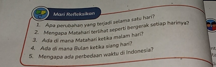 Mari Reflcksikan 
1. Apa perubahan yang terjadi selama satu hari? 
2. Mengapa Matahari terlihat seperti bergerak setiap harinya? 
3. Ada di mana Matahari ketika malam hari? 
4. Ada di mana Bulan ketika siang hari? 
5. Mengapa ada perbedaan waktu di Indonesia? 
nt 
ta