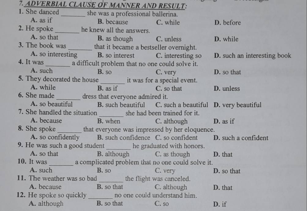 ADVERBIAL CLAUSE OF MANNER AND RESULT:
1. She danced_ she was a professional ballerina.
A. as if B. because C. while D. before
2. He spoke _he knew all the answers.
A. so that B. as though C. unless D. while
3. The book was _that it became a bestseller overnight.
A. so interesting B. so interest C. interesting so D. such an interesting book
4. It was_ a difficult problem that no one could solve it.
A. such B. so C. very D. so that
5. They decorated the house _it was for a special event.
A. while B. as if C. so that D. unless
6. She made _dress that everyone admired it.
A. so beautiful B. such beautiful C. such a beautiful D. very beautiful
_
7. She handled the situation she had been trained for it.
A. because B. when C. although D. as if
8. She spoke _that everyone was impressed by her eloquence.
A. so confidently B. such confidence C. so confident D. such a confident
9. He was such a good student_ he graduated with honors.
A. so that B. although C. as though D. that
10. It was _a complicated problem that no one could solve it.
A. such B. so C. very D. so that
11. The weather was so bad _the flight was canceled.
A. because B. so that C. although D. that
12. He spoke so quickly_ no one could understand him.
A. although B. so that C. so D. if