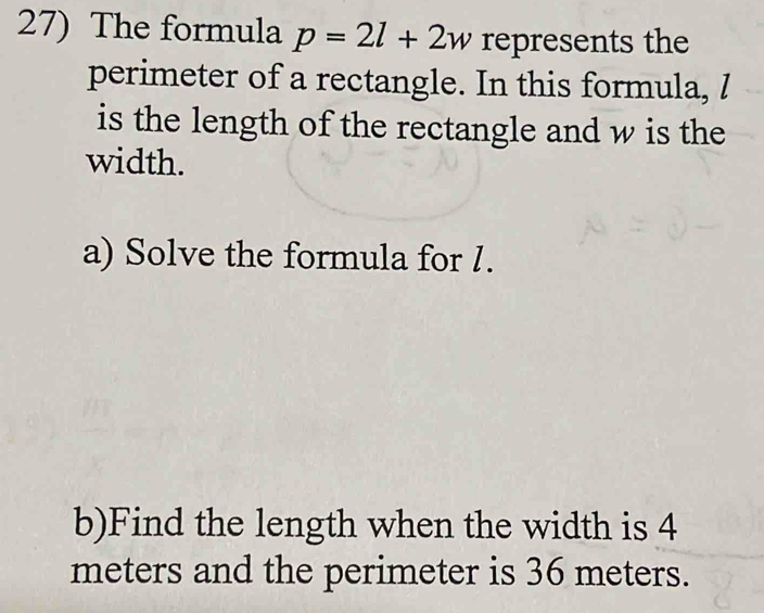 The formula p=2l+2w represents the 
perimeter of a rectangle. In this formula, / 
is the length of the rectangle and w is the 
width. 
a) Solve the formula for 1. 
b)Find the length when the width is 4
meters and the perimeter is 36 meters.