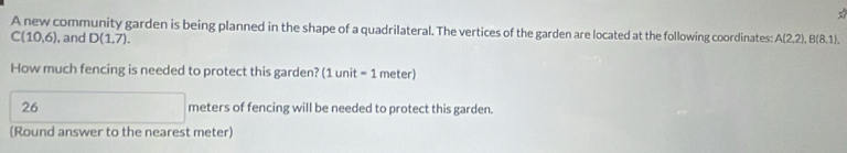 A new community garden is being planned in the shape of a quadrilateral. The vertices of the garden are located at the following coordinates:
C(10,6) , and D(1,7). A(2,2), B(8,1), 
How much fencing is needed to protect this garden? (1unit=1 meter)
26 meters of fencing will be needed to protect this garden. 
(Round answer to the nearest meter)