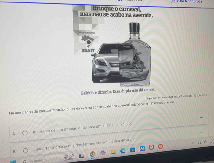 Sála Monitorada
Bebida e direção. Essa dupla não dá samba.
Disponível em: www sbait org.br. Acesso em: 29 ago. 2024.
Na campanha de conscientização, o uso da expressão "se acabar na avenida" estabelece um intertexto que visa
..
A fazer uso de sua ambiguidade para amenizar o tom crítico.
…
PO
PTE
B descartar a polissemia dos termos em prol de sua denúncia
Pesquisar