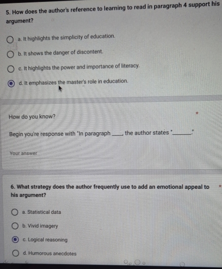 How does the author's reference to learning to read in paragraph 4 support his
argument?
a. It highlights the simplicity of education.
b. It shows the danger of discontent
c. It highlights the power and importance of literacy.
d. It emphasizes the master's role in education.
How do you know?
Begin you're response with "In paragraph _the author states '_ '
Your answer
6. What strategy does the author frequently use to add an emotional appeal to
his argument?
a. Statistical data
b. Vivid imagery
c. Logical reasoning
d. Humorous anecdotes