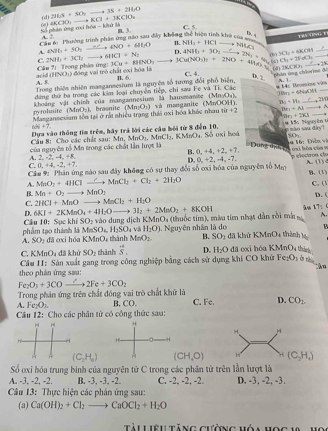 (d) 2H_2S+SO_2to 3S+2H_2O
(c) 4KClO_3- KCl+3KClO_4
Số phân ứng oxi hóa -kh ử là
C. 5.
B. 3.
A. 2.
Câu 6: Phưởng trình phản ứng nào sau đây không
D. 4 Trường t1
A. 4NH_3+5O_2 4NO+6H_2O B. NH_3+HClto NH_4Cl onia
C. 2NH_3+3Cl_2 6HCl+N_2
D
(b) 3Cl_2+6KOH
Câu 7: Trong phản ứng: 3Cu+8HNO_3to 4NH_3+3O_2xrightarrow r2N_2+6H_4 (c) Cl_2+2FeCl_2
acid (HNO_3) đóng vai trò chất oxi hóa là 3Cu(NO_3)_2+2NO+4H_2O.S (d) 2KClO_3 _ .2K _
C. 4.
D. 2.
phản ứng chlorine đô
A. 8. B. 6.
Trong thiên nhiên mangannesium là nguyện tố tương đối phổ biến, A. 1.
đứng thứ ba trong các kim loại chuyển tiếp, chỉ sau Fe và Ti. Các
u 14: Bromine vừa
3Br_2+6NaOH _
khoáng vật chính của mangannesium là hausmanite (Mn30 ) 2HI
pyrolusite (MnO_2) , braunite (Mn_2O_3) và manganite (MnOOH).
B_2+H_2
Mangannesium tồn tại ở rất nhiều trạng thái oxi hóa khác nhau từ +2
Br_2+Al A
Br_2+2KI
t6i+7.
Dựa vào thông tin trên, hãy trả lời các câu hỏi từ 8 đến 10. u 15: Nguyên tỉ
Câu 8: Cho các chất sau: M Mn MnO_2 MnCl_2 , KMnO₄. Số oxi hoá p nào sau dãy?
SO_2.
lu 16: Điền và
của nguyên tố Mn trong các chất lần lượt là
* Dung dịch kỳ
B. 0,+4,+2,+7
A. 2, -2, -4, +8. oxi hóa của m
D. 0,+2,-4,-7. p electron ch
C. 0, +4, -2, +7. A. (1) d
Câu 9: Phản ứng nào sau đây không có sự thay đổi số oxi hóa của nguyên tố Mn? B. (1)
A. MnO_2+4HClxrightarrow ''MnCl_2+Cl_2+2H_2O C. (1
B. Mn+O_2to MnO_2 D. (
C. 2HCl+MnOto MnCl_2+H_2O
D. 6KI+2KMnO_4+4H_2Oto 3I_2+2MnO_2+8KOH
âu 17: (
Câu 10: Sục khí SO_2 vào dung dịch K MnO_4 (thuốc tím), màu tím nhạt dần rồi mất màu A.
phẩm tạo thành là MnSO_4,H_2SO_4 và H_2O).  Nguyên nhân là do
B
A. SO_2 dã oxi hóa KMnO_4 thành MnO_2. B. SO_2 đã khử KMnO_4 thành M
C. KMnO_4 đã khử SO_2 thành beginarrayr +6 S.endarray D. H_2O đã oxi hóa KMnO4 thành
Câu 11: Sản xuất gang trong công nghiệp bằng cách sử dụng khí CO khử Fe_2O_3 ở nhiệ
theo phản ứng sau: Câu
Fe_2O_3+3COxrightarrow i°2Fe+3CO_2
Trong phản ứng trên chất dóng vai trò chất khử là
A. Fe_2O_3. B. CO. C. Fe. D. CO_2.
Câu 12: Cho các phân tử có công thức sau:
H H
H
H.
H
H-
-H
H-
-H
H
H
H
H H (C_2H_6) (CH_4O) (C_2H_4)
Số oxi hóa trung bình của nguyên tử C trong các phân tử trên lần lượt là
A. -3, -2, -2. B. -3, -3, -2. C. -2, -2, -2. D. -3, -2, -3.
Câu 13: Thực hiện các phản ứng sau:
(a) Ca(OH)_2+Cl_2to CaOCl_2+H_2O
Tài Liệu tăng cường hóa họ c