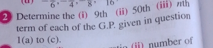 ^-frac 6, ^-frac 4, ^-frac 8, 16
2) Determine the (i) 9th (ii) 50th (iii) nth 
term of each of the G.P. given in question 
1(a) to (c). 
tio (ii) number of