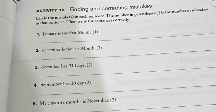 ActIvITY 15 | Finding and correcting mistakes 
Circle the mistake(s) in each sentence. The number in parentheses ( ) is the number of mistakes 
in that sentence. Then write the sentences correctly. 
1. January is the first Month. (1) 
2. december Is the last Month. (3) 
3. december has 31 Days. (2) 
4. September has 30 day (2) 
_ 
5. My Favorite months is November. (2)