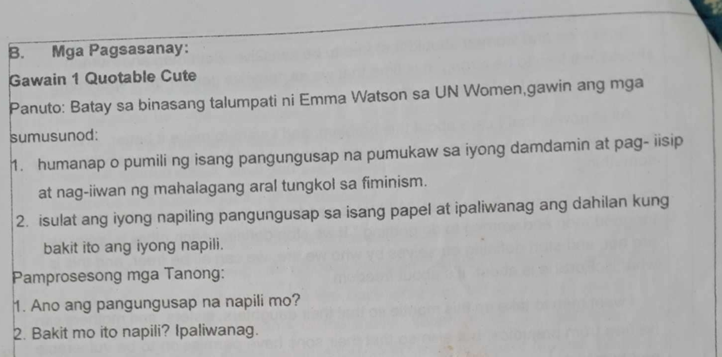 Mga Pagsasanay: 
Gawain 1 Quotable Cute 
Panuto: Batay sa binasang talumpati ni Emma Watson sa UN Women,gawin ang mga 
sumusunod: 
1. humanap o pumili ng isang pangungusap na pumukaw sa iyong damdamin at pag- iisip 
at nag-iiwan ng mahalagang aral tungkol sa fiminism. 
2. isulat ang iyong napiling pangungusap sa isang papel at ipaliwanag ang dahilan kung 
bakit ito ang iyong napili. 
Pamprosesong mga Tanong: 
1. Ano ang pangungusap na napili mo? 
2. Bakit mo ito napili? Ipaliwanag.