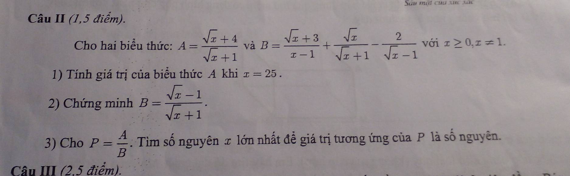 Sau mật cha xuc xãc 
Câu II (1,5 điểm). 
Cho hai biểu thức: A= (sqrt(x)+4)/sqrt(x)+1  và B= (sqrt(x)+3)/x-1 + sqrt(x)/sqrt(x)+1 - 2/sqrt(x)-1  với x≥ 0, x!= 1. 
1) Tính giá trị của biểu thức A khi x=25. 
2) Chứng minh B= (sqrt(x)-1)/sqrt(x)+1 . 
3) Cho P= A/B  : Tìim số nguyên x lớn nhất để giá trị tương ứng của P là số nguyên. 
Câu III (2,5 điểm).