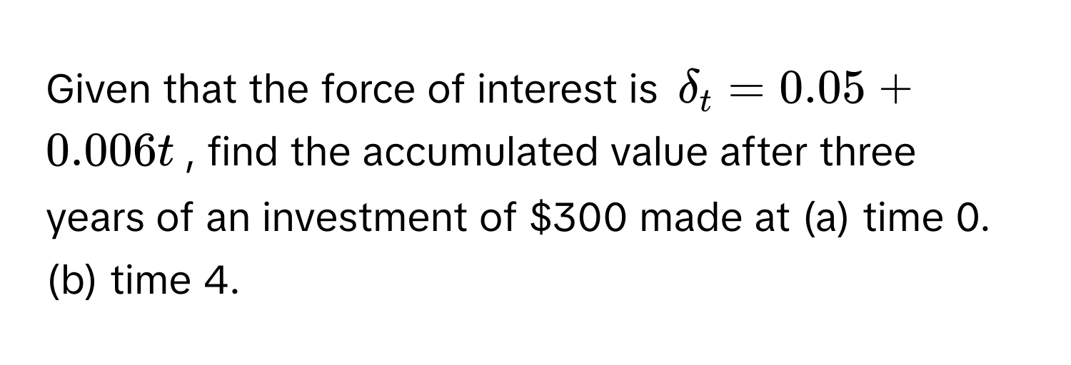 Given that the force of interest is $delta_t = 0.05 + 0.006t$, find the accumulated value after three years of an investment of $300 made at (a) time 0. (b) time 4.