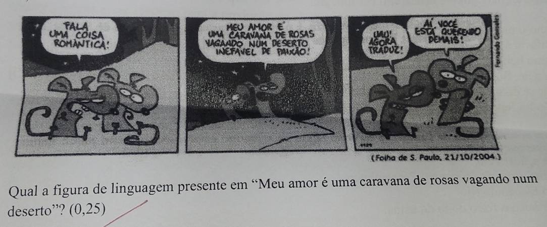 MEU AMOR E' 
UMA CARaVaNía dE ROSAS 
NaGaADO NUM DESERTO 
INEPAVEL DE PAUÃO! 
Qual a figura de linguagem presente em “Meu amor é uma caravana de rosas vagando num 
deserto”? (0,25)