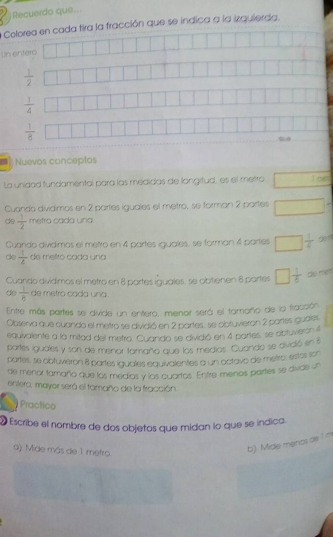 Recuerdo que...
Colorea en cada tira la fracción que se indica a la izquierda,
Un entero
 1/2 
 1/4 
 1/8 
Nuevos conceptos
La unidad fundamental para las medidas de longitud, es el metro □ log 
Cuando dividimos en 2 partes iguales el metro, se forman 2 partes □ frac 7
de  1/2  metro cada una.
Cuando dividimos el metro en 4 partes iguales, se forman 4 partes □  1/4  ∈fty 
de  1/4  de metro cada una
Cuando dividimos el metro en 8 partes iguales, se obtienen 8 partes □  1/8  de mett
de  1/8  de metro cada una.
Entre más partes se divide un entero, menor será el tamaño de la fracción
Observa que cuando el metro se dividió en 2 partes, se obtuvieron 2 partes iguales
equivalente a la mitad del metro. Cuando se dividió en 4 partes, se obtuvieron 4
partes iguales y son de menor tamaño que los medios. Cuando se dividió en 
partes, se obtuvieron 8 partes iguales equivalentes a un octavo de metro; estos son
de menor tamaño que los medios y los cuartos. Entre menos partes se divide un
entero, mayor será el tamaño de la fracción.
Practico
« Escribe el nombre de dos objetos que midan lo que se índica.
a) Mide más de 1 metro.
b) Mide menos de 1 m