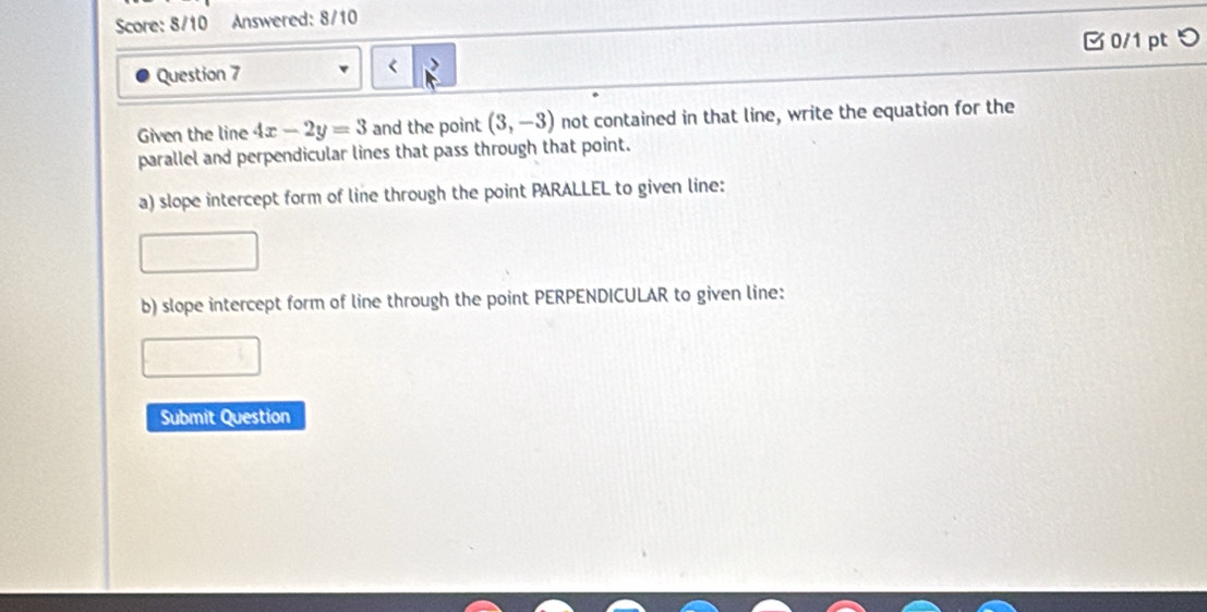 Score: 8/10 Answered: 8/10 
□ 0/1 pt つ 
Question 7 < 
Given the line  4x-2y=3 and the point (3,-3) not contained in that line, write the equation for the 
parallel and perpendicular lines that pass through that point. 
a) slope intercept form of line through the point PARALLEL to given line: 
b) slope intercept form of line through the point PERPENDICULAR to given line: 
Submit Question