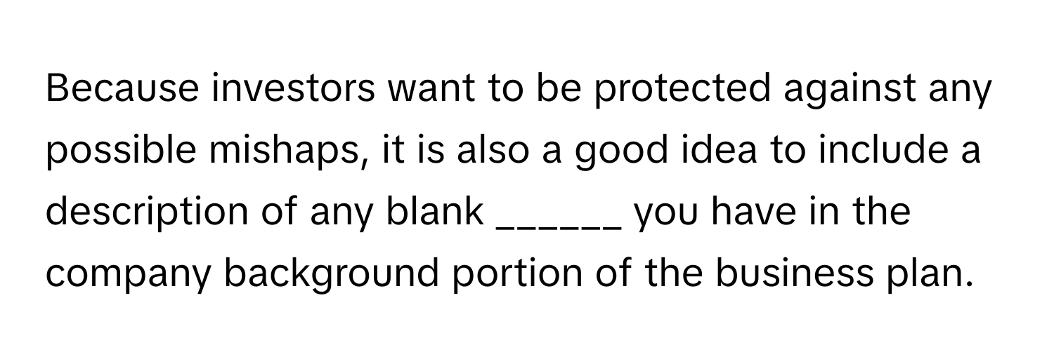 Because investors want to be protected against any possible mishaps, it is also a good idea to include a description of any blank ______ you have in the company background portion of the business plan.