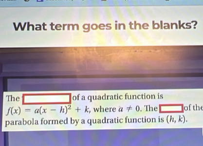 What term goes in the blanks? 
The □ of a quadratic function is
f(x)=a(x-h)^2+k , where a!= 0. The overline □  of the 
parabola formed by a quadratic function is (h,k).