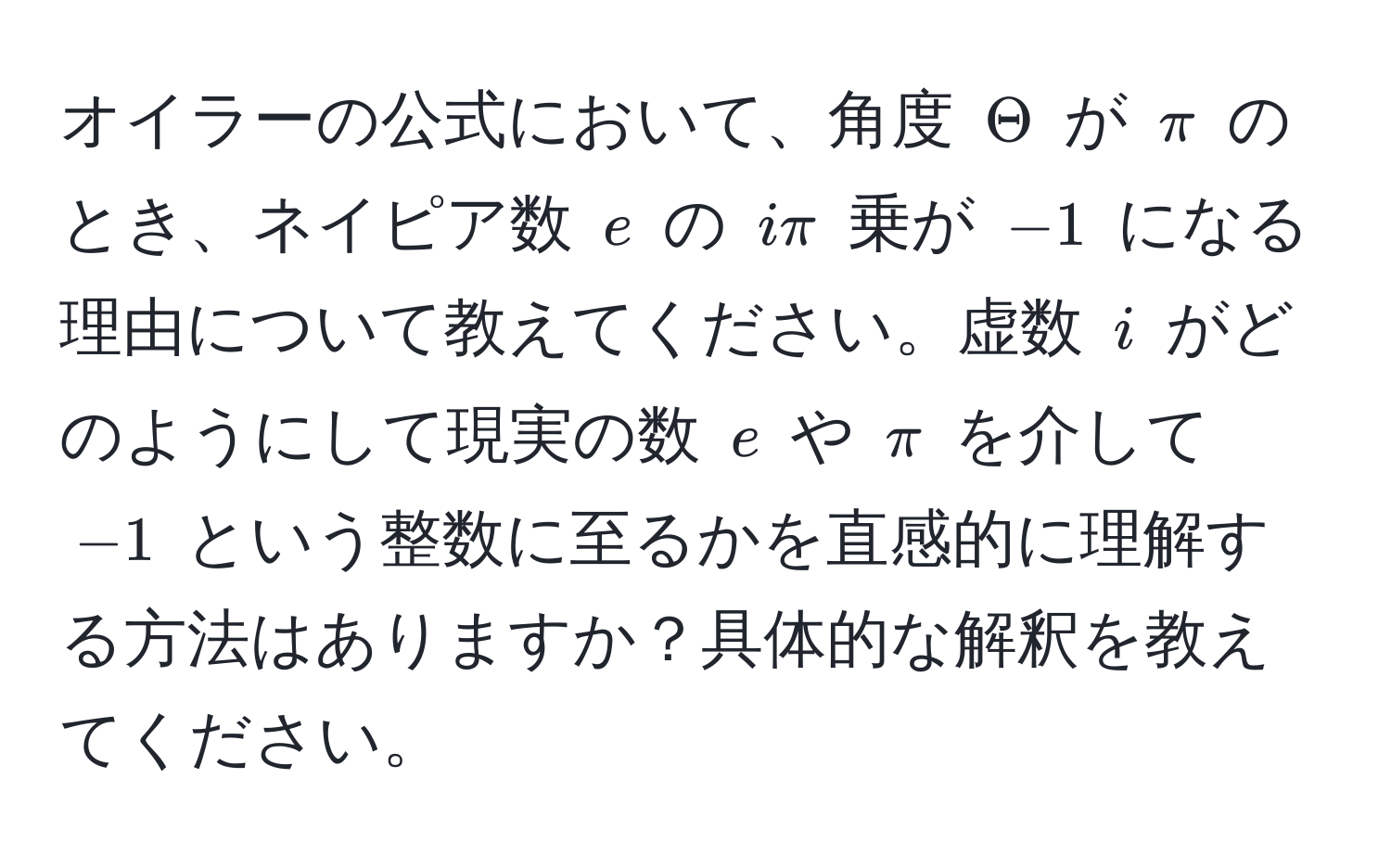 オイラーの公式において、角度 $Theta$ が $π$ のとき、ネイピア数 $e$ の $iπ$ 乗が $-1$ になる理由について教えてください。虚数 $i$ がどのようにして現実の数 $e$ や $π$ を介して $-1$ という整数に至るかを直感的に理解する方法はありますか？具体的な解釈を教えてください。