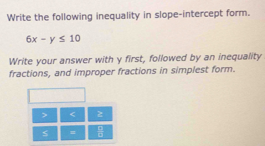 Write the following inequality in slope-intercept form.
6x-y≤ 10
Write your answer with y first, followed by an inequality 
fractions, and improper fractions in simplest form.
< 
=  □ /□  