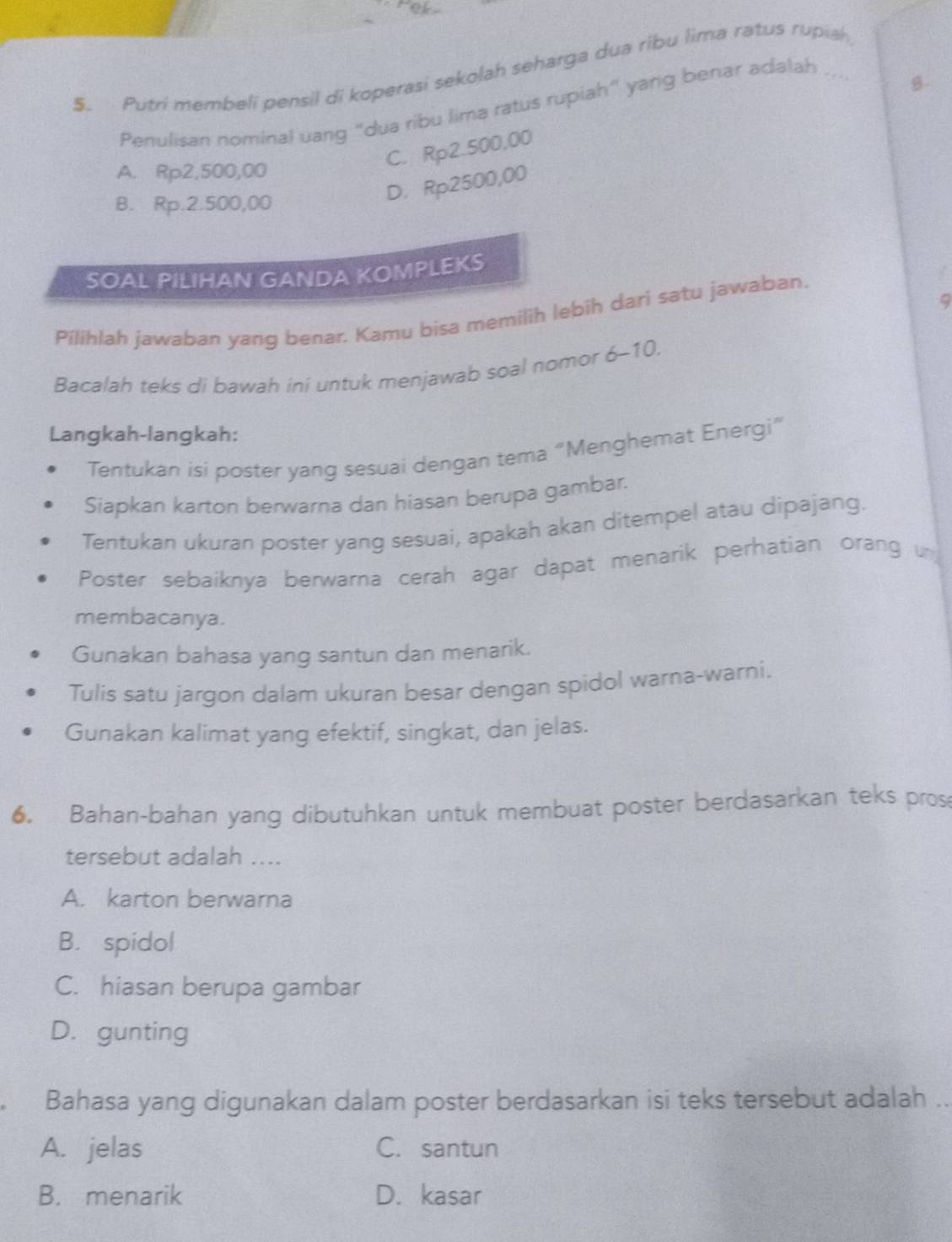 Putri membeli pensil di koperasi sekolah seharga dua ribu lima ratus rupiah
Penulisan nominal uang "dua ribu lima ratus rupiah" yang benar adalah
C. Rp2.500,00
A. Rp2,500,00
B. Rp.2.500,00
D. Rp2500,00
SOAL PILIHAN GANDA KOMPLEKS
9
Pilihlah jawaban yang benar. Kamu bisa memilih lebih dari satu jawaban.
Bacalah teks di bawah iní untuk menjawab soal nomor ∠ _  10.
Langkah-langkah:
Tentukan isi poster yang sesuai dengan tema "Menghemat Energi”
Siapkan karton berwarna dan hiasan berupa gambar.
Tentukan ukuran poster yang sesuai, apakah akan ditempel atau dipajang.
Poster sebaiknya berwarna cerah agar dapat menarik perhatian orang un
membacanya.
Gunakan bahasa yang santun dan menarik.
Tulis satu jargon dalam ukuran besar dengan spidol warna-warni.
Gunakan kalimat yang efektif, singkat, dan jelas.
6. Bahan-bahan yang dibutuhkan untuk membuat poster berdasarkan teks pros
tersebut adalah ....
A. karton berwarna
B. spidol
C. hiasan berupa gambar
D. gunting
Bahasa yang digunakan dalam poster berdasarkan isi teks tersebut adalah ..
A. jelas C. santun
B. menarik D. kasar