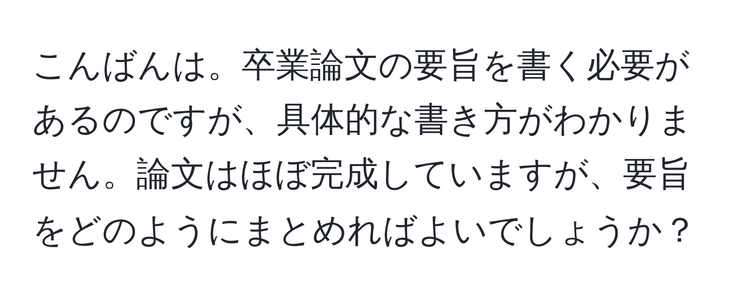 こんばんは。卒業論文の要旨を書く必要があるのですが、具体的な書き方がわかりません。論文はほぼ完成していますが、要旨をどのようにまとめればよいでしょうか？