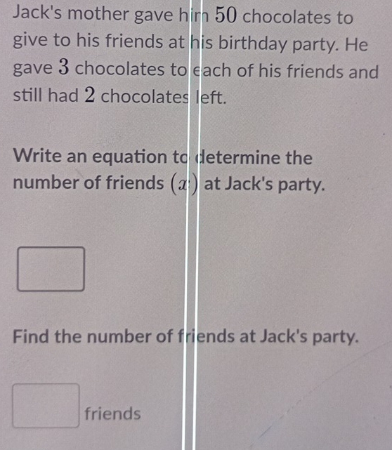 Jack's mother gave him 50 chocolates to 
give to his friends at his birthday party. He 
gave 3 chocolates to each of his friends and 
still had 2 chocolates left. 
Write an equation to determine the 
number of friends (α) at Jack's party. 
Find the number of friends at Jack's party. 
friends