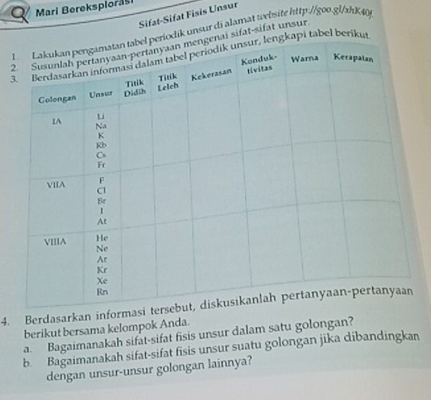 Mari Bereksplorasi 
Sifat-Sifat Fisis Unsur 
1odik unsur di alamat website http://goo.gl/xhK40f 
2ai sifat-sifat unsur 
3kapi tabel berikut 
4. Berdasarkan informa 
berikut bersama kelompok Anda. 
a. Bagaimanakah sifat-sifat fisis unsur dalam satu golongan? 
b Bagaimanakah sifat-sifat fisis unsur suatu golongan jika dibandingkan 
dengan unsur-unsur golongan lainnya?