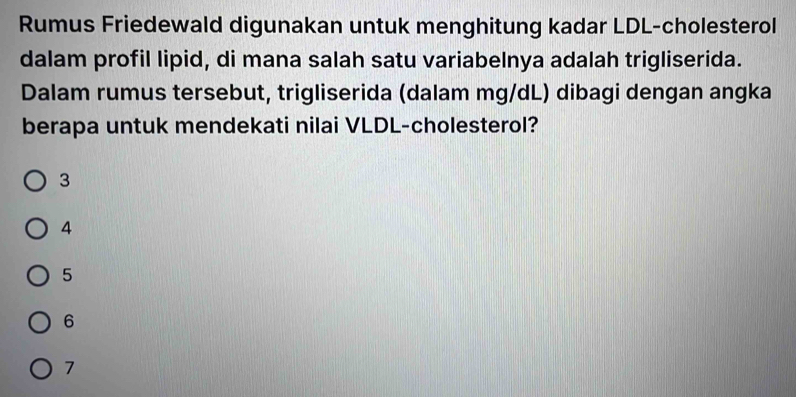 Rumus Friedewald digunakan untuk menghitung kadar LDL-cholesterol
dalam profil lipid, di mana salah satu variabelnya adalah trigliserida.
Dalam rumus tersebut, trigliserida (dalam mg/dL) dibagi dengan angka
berapa untuk mendekati nilai VLDL-cholesterol?
3
4
5
6
7