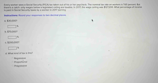 Every worker sees a Social Security (FICA) tax taken out of his or her paycheck. The nominal tax rate on workers is 7.65 percent. But
there's a catch: only wages below a legislated ceiling are taxable. In 2017, the wage ceiling was $127,200. What percentage of income
is paid in Social Security taxes by a worker in 2017 earning
Instructions: Round your responses to two decimal places.
a. $30,000?
%
b. $70,000?
%
c. $200,000?
%
d. What kind of tax is this?
Regressive
Proportional
Progressive