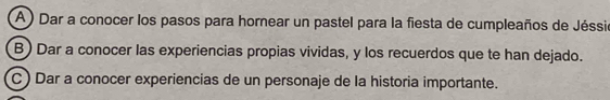 A ) Dar a conocer los pasos para hornear un pastel para la fiesta de cumpleaños de Jéssió 
B) Dar a conocer las experiencias propias vividas, y los recuerdos que te han dejado. 
C ) Dar a conocer experiencias de un personaje de la historia importante.