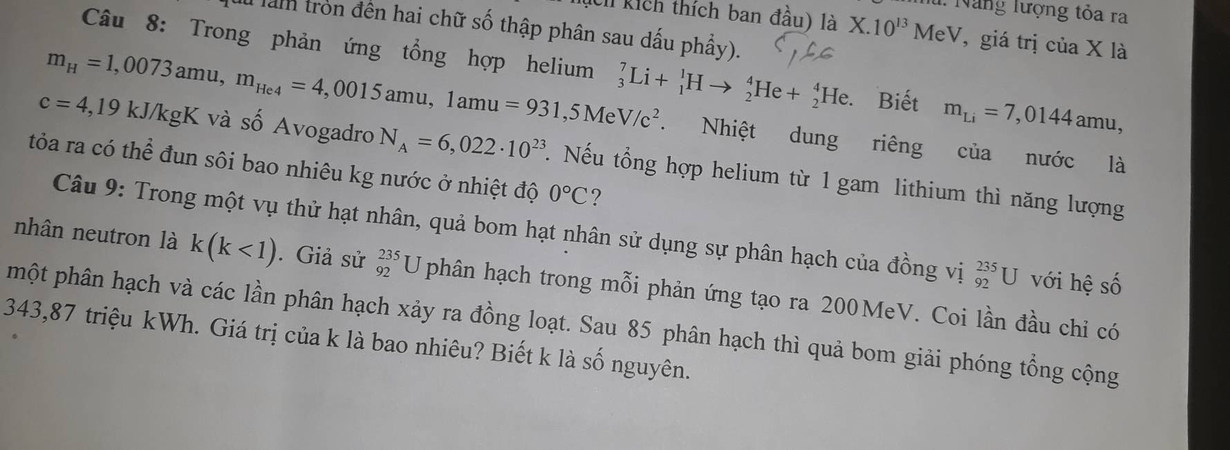 Năng lượng tỏa ra 
Chỉ kích thích ban đầu) là X.10^(13)MeV 7, giá trị của X là 
am tròn đến hai chữ số thập phân sau dấu phầy). 
Câu 8: Trong phản ứng tổng hợp helium
m_H=1,0073amu, m_He4=4,0015amu, 1amu=931,5MeV/c^2 _3^(7Li+_1^1Hto _2^4He+_2^4He. Biết m_Li)=7,0144amu, 
. Nhiệt dung riêng của nước là
c=4,19kJ/kgK và số Avogadro N_A=6,022· 10^(23). Nếu tổng hợp helium từ 1 gam lithium thì năng lượng 
tỏa ra có thể đun sôi bao nhiêu kg nước ở nhiệt độ 0°C ? 
Câu 9: Trong một vụ thử hạt nhân, quả bom hạt nhân sử dụng sự phân hạch của đồng vị _(92)^(235)U với hệ số 
nhân neutron là k(k<1). Giả sử _(92)^(235)U phân hạch trong mỗi phản ứng tạo ra 200MeV. Coi lần đầu chỉ có 
phột phân hạch và các lần phân hạch xảy ra đồng loạt. Sau 85 phân hạch thì quả bom giải phóng tổng cộng
343,87 triệu kWh. Giá trị của k là bao nhiêu? Biết k là số nguyên.