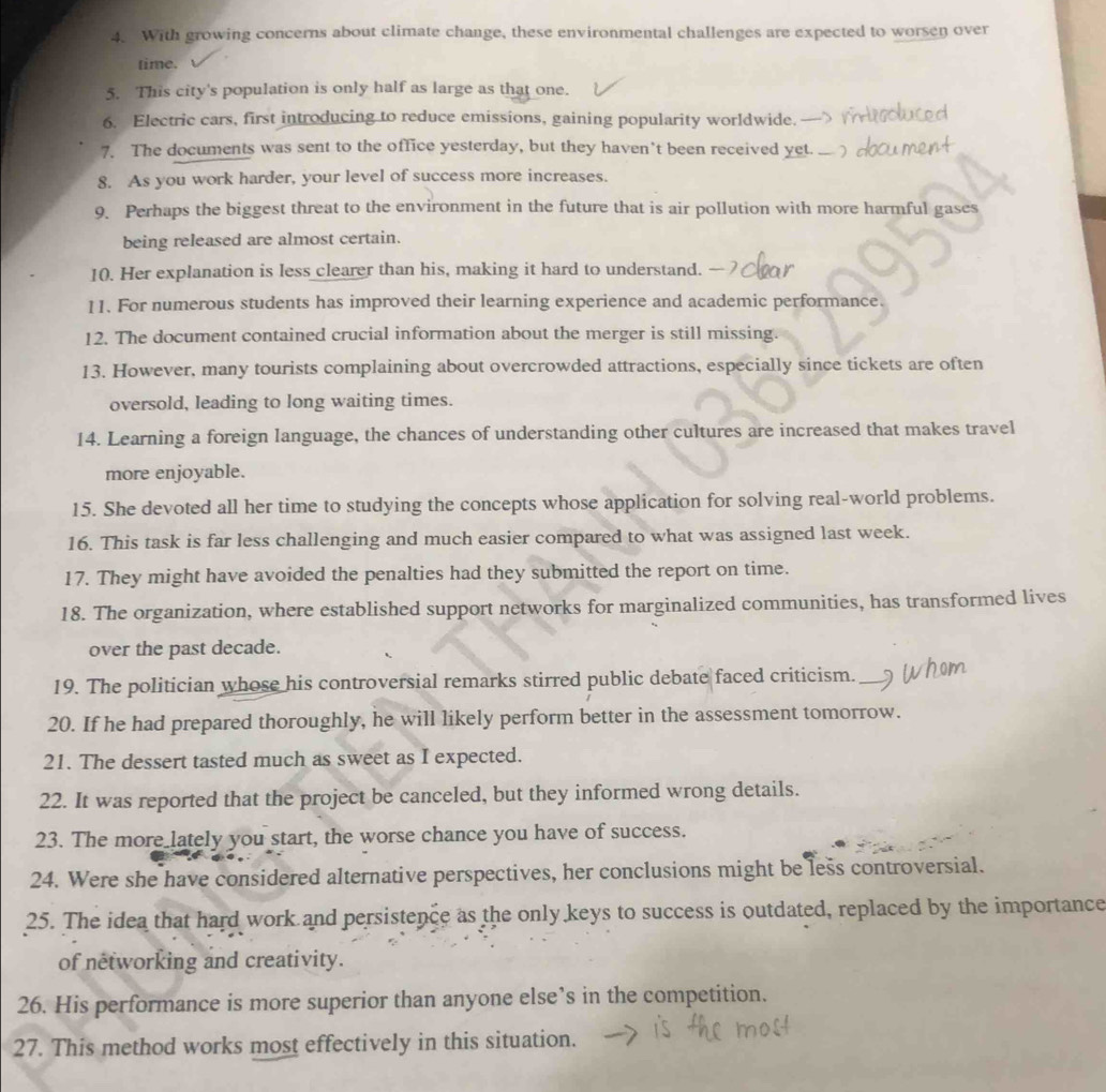 With growing concerns about climate change, these environmental challenges are expected to worsen over 
time. 
5. This city's population is only half as large as that one. 
6. Electric cars, first introducing to reduce emissions, gaining popularity worldwide. 
7. The documents was sent to the office yesterday, but they haven’t been received yet._ 
8. As you work harder, your level of success more increases. 
9. Perhaps the biggest threat to the environment in the future that is air pollution with more harmful gases 
being released are almost certain. 
10. Her explanation is less clearer than his, making it hard to understand. 
11. For numerous students has improved their learning experience and academic performance. 
12. The document contained crucial information about the merger is still missing. 
13. However, many tourists complaining about overcrowded attractions, especially since tickets are often 
oversold, leading to long waiting times. 
14. Learning a foreign language, the chances of understanding other cultures are increased that makes travel 
more enjoyable. 
15. She devoted all her time to studying the concepts whose application for solving real-world problems. 
16. This task is far less challenging and much easier compared to what was assigned last week. 
17. They might have avoided the penalties had they submitted the report on time. 
18. The organization, where established support networks for marginalized communities, has transformed lives 
over the past decade. 
19. The politician whose his controversial remarks stirred public debate faced criticism._ who 

20. If he had prepared thoroughly, he will likely perform better in the assessment tomorrow. 
21. The dessert tasted much as sweet as I expected. 
22. It was reported that the project be canceled, but they informed wrong details. 
23. The more_lately you start, the worse chance you have of success. 
24. Were she have considered alternative perspectives, her conclusions might be less controversial. 
25. The idea that hard work and persistence as the only keys to success is outdated, replaced by the importance 
of networking and creativity. 
26. His performance is more superior than anyone else’s in the competition. 
27. This method works most effectively in this situation.