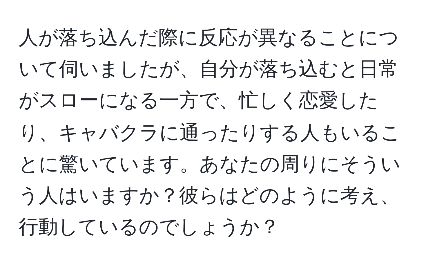 人が落ち込んだ際に反応が異なることについて伺いましたが、自分が落ち込むと日常がスローになる一方で、忙しく恋愛したり、キャバクラに通ったりする人もいることに驚いています。あなたの周りにそういう人はいますか？彼らはどのように考え、行動しているのでしょうか？