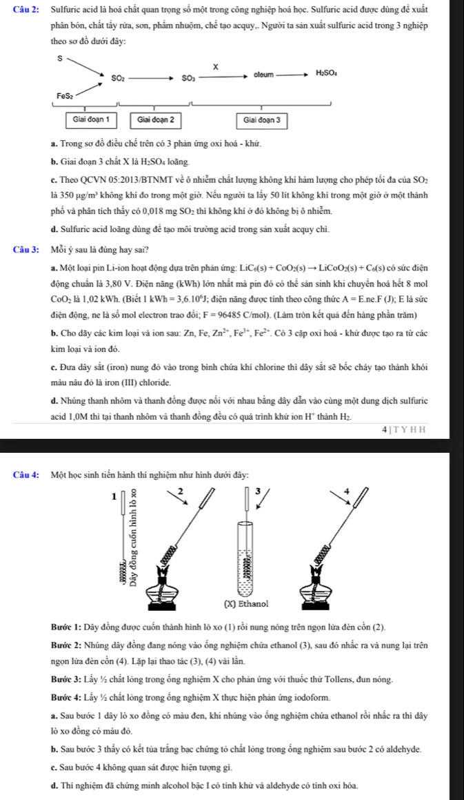 Sulfuric acid là hoá chất quan trọng số một trong công nghiệp hoá học. Sulfuric acid được dùng để xuất
phân bón, chất tấy rửa, sơn, phẩm nhuộm, chế tạo acquy,. Người ta sản xuất sulfuric acid trong 3 nghiệp
theo sơ đồ dưới đây:
a. Trong sơ đồ điều chế trên có 3 phản ứng oxi hoá - khử.
b. Giai đoạn 3 chất X là H₂SO₄ loãng.
c. Theo QCVN 05:2013/BTNMT về ô nhiễm chất lượng không khí hàm lượng cho phép tối đa của SO₂
là 350mu g/m^3 không khí đo trong một giờ. Nếu người ta lấy 50 lít không khí trong một giờ ở một thành
phố và phân tích thấy có 0,018 mg SO₂ thì không khí ở đó không bị ô nhiễm.
d. Sulfuric acid loãng dùng để tạo môi trường acid trong sản xuất acquy chì.
Câu 3: Mỗi ý sau là đúng hay sai?
a. Một loại pin Li-ion hoạt động dựa trên phản ứng: LiC_6(s)+CoO_2(s)to LiCoO_2(s)+C_6(s) có sức điện
động chuẩn là 3,80 V. Điện năng (kWh) () lớn nhất mà pin đó có thể sản sinh khi chuyền hoá hết 8 mol
CoO₂ là 1,02 kWh. (Biết kWh=3,6.10^6J; điện năng được tính theo công thức A=E.ne.F(J);; E là sức
điện động, ne là số mol electron trao đổi; F=96485C/mol) (Làm tròn kết quả đến hàng phần trăm)
b. Cho dãy các kim loại và ion sau: Zn, Fe, Zn^(2+),Fe^(3+),Fe^(2+) *. Có 3 cặp oxi hoá - khử được tạo ra từ các
kim loại và ion đó.
c. Đưa dây sắt (iron) nung đỏ vào trong bình chứa khí chlorine thì dây sắt sẽ bốc cháy tạo thành khói
màu nâu đỏ là iron (III) chloride.
d. Nhúng thanh nhôm và thanh đồng được nổi với nhau bằng dây dẫn vào cùng một dung dịch sulfuric
acid 1,0M thì tại thanh nhôm và thanh đồng đều có quá trình khử ion H^+ thành H₂.
4 TYHH
Câu 4: Một học sinh tiến hành thí nghiệm như hình dưới đây:
Bước 1: Dây đồng được cuốn thành hình lò xo (1) rồi nung nóng trên ngọn lửa đèn cồn (2).
Bước 2: Nhúng dây đồng đang nóng vào ổng nghiệm chứa ethanol (3), sau đó nhắc ra và nung lại trên
ngọn lửa đèn cồn (4). Lặp lại thao tác (3), (4) vài lần.
Bước 3: Lấy ½ chất lỏng trong ổng nghiệm X cho phản ứng với thuốc thử Tollens, đun nóng.
Bước 4: Lấy ½ chất lỏng trong ổng nghiệm X thực hiện phản ứng iodoform.
a. Sau bước 1 dây lò xo đồng có màu đen, khi nhúng vào ống nghiệm chứa ethanol rồi nhắc ra thì dây
lò xo đồng có màu đỏ.
b. Sau bước 3 thấy có kết tủa trắng bạc chứng tỏ chất lỏng trong ống nghiệm sau bước 2 có aldehyde.
e. Sau bước 4 không quan sát được hiện tượng gi.
d. Thí nghiệm đã chứng minh alcohol bậc I có tính khử và aldehyde có tính oxi hóa.