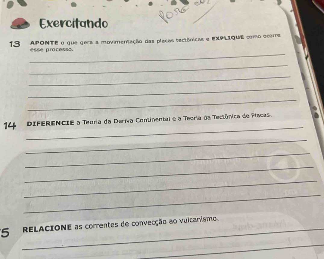 Exercitando 
13 APONTE o que gera a movimentação das placas tectônicas e EXPLIQUE como ocorre 
_ 
esse processo. 
_ 
_ 
_ 
_ 
_ 
14 DIFERENCIE a Teoria da Deriva Continental e a Teoria da Tectônica de Placas. 
_ 
_ 
_ 
_ 
_ 
5 _ RELACIONE as correntes de convecção ao vulcanismo. 
_