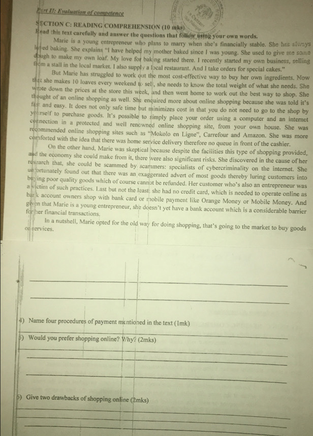 Port II: Evaluation of competence
SCTION C: READING COMPREHENSION (10 mks)
Read this text carefully and answer the questions that follow using your own words.
Marie is a young entrepreneur who plans to marry when she's financially stable. She has always
loved baking. She explains “I have helped my mother baked since I was young. She used to give me some
dough to make my own loaf. My love for baking started there. I recently started my own business, selling
from a stall in the local market. I also supply a local restaurant. And I take orders for special cakes.”
But Marie has struggled to work out the most cost-effective way to buy her own ingredients. Now
that she makes 10 loaves every weekend tosel), she needs to know the total weight of what she needs. She
wrote down the prices at the store this week, and then went home to work out the best way to shop. She
thought of an online shopping as well. She enquired more about online shopping because she was told it’s
fast and easy. It does not only safe time but minimizes cost in that you do not need to go to the shop by
yourself to purchase goods. It's possible to simply place your order using a computer and an internet
connection in a protected and well renowned online shopping site, from your own house. She was
recommended online shopping sites such as “Mokolo en Ligne”, Carrefour and Amazon. She was more
comforted with the idea that there was home service delivery therefore no queue in front of the cashier.
On the other hand, Marie was skeptical because despite the facilities this type of shopping provided,
and the economy she could make from it, there were also significant risks. She discovered in the cause of her
research that, she could be scammed by scammers: specialists of cybercriminality on the internet. She
un ortunately found out that there was an exaggerated advert of most goods thereby luring customers into
buying poor quality goods which of course cannot be refunded. Her customer who’s also an entrepreneur was
a victim of such practices. Last but not the least; she had no credit card, which is needed to operate online as
bark account owners shop with bank card or mobile payment like Orange Money or Mobile Money. And
given that Marie is a young entrepreneur, she doesn’t yet have a bank account which is a considerable barrier
for her financial transactions.
In a nutshell, Marie opted for the old way for doing shopping, that’s going to the market to buy goods
or services.
_
_
4) Name four procedures of payment mentioned in the text (1mk)
__
5) Would you prefer shopping online? Why? (2mks)
_
_
_
_
6) Give two drawbacks of shopping online (2mks)
_
_