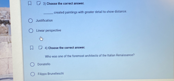 Choose the correct answer.
_created paintings with greater detail to show distance.
Justification
Linear perspective
4) Choose the correct answer.
Who was one of the foremost architects of the Italian Renaissance?
Donatello
Filippo Brunelleschi