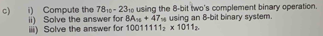 c i) Compute the 78_10-23_10 using the 8-bit two's complement binary operation. 
ii) Solve the answer for 8A_16+47_16 using an 8-bit binary system. 
iii) Solve the answer for 10011111_2* 1011_2.