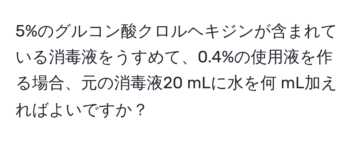 5%のグルコン酸クロルヘキジンが含まれている消毒液をうすめて、0.4%の使用液を作る場合、元の消毒液20 mLに水を何 mL加えればよいですか？