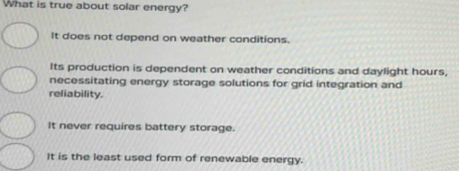 What is true about solar energy?
It does not depend on weather conditions.
Its production is dependent on weather conditions and daylight hours,
necessitating energy storage solutions for grid integration and
reliability.
It never requires battery storage.
It is the least used form of renewable energy.