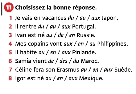 Choisissez la bonne réponse. 
1 Je vais en vacances du / αu / ux Japon. 
2 Il rentre du / au / aux Portugal. 
3 Ivan est né au / de / en Russie. 
4 Mes copains vont aux / en / au Philippines. 
5 Il habite au / en / aux Finlande. 
6 Samia vient de / des / du Maroc. 
7 Céline fera son Erasmus au / en / aux Suède. 
8 Igor est né au / en / aux Mexique.