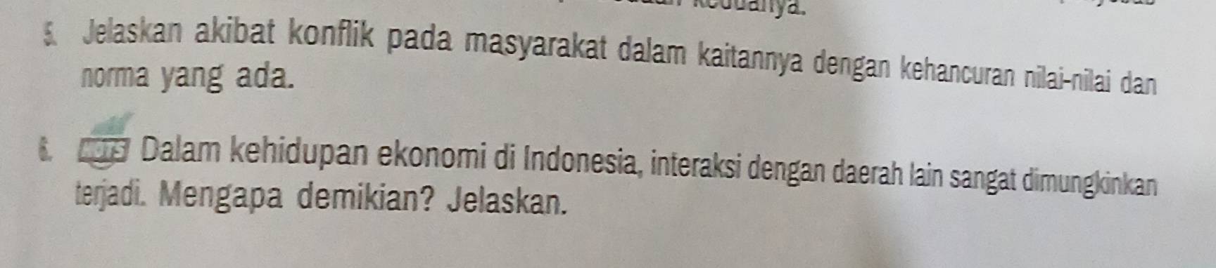 Juanya. 
5. Jelaskan akibat konflik pada masyarakat dalam kaitannya dengan kehancuran nilai-nilai dan 
norma yang ada. 
6 9 Dalam kehidupan ekonomi di Indonesia, interaksi dengan daerah lain sangat dimungkinkan 
terjadi. Mengapa demikian? Jelaskan.