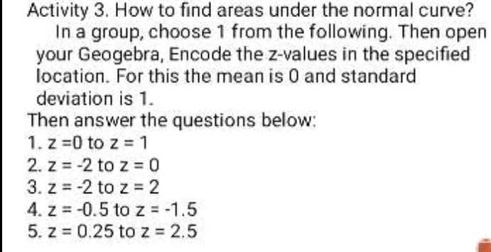 Activity 3. How to find areas under the normal curve? 
In a group, choose 1 from the following. Then open 
your Geogebra, Encode the z-values in the specified 
location. For this the mean is 0 and standard 
deviation is 1. 
Then answer the questions below: 
1. z=0 to z=1
2. z=-2 to z=0
3. z=-2 to z=2
4. z=-0.5 to z=-1.5
5. z=0.25 to z=2.5