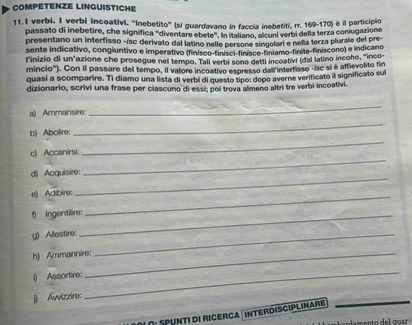 COMPETENZE LINGUISTICHE 
11.I verbi. I verbi incoativi. “Inebetito” (si guardavano in faccia inebetiti, rr. 169-170) è il participio 
passato di inebetire, che significa "diventare ebete". In italiano, alcuni verbi della terza coniugazione 
presentano un interfisso -isc derivato dal latino nelle persone singolari e nella terza plurale del pre 
sente indicativo, congiuntivo e imperativo (finísco-finísci-finísce-finiamo-finite-finíscono) e indicano 
l’inizio di un’azione che prosegue nel tempo. Tali verbi sono detti incoativi (dal latino íncoho, "inco- 
mincio'). Con il passare del tempo, il valore incoativo espresso dall'interfisso -ísc si è affievolito fin 
quasi a scomparire. Ti diamo una lista di verbi di questo tipo: dopo averne verificato il significato sul 
dizionario, scrivi una frase per ciascuno di essi; poi trova almeno altri tre verbi incoativi. 
a) Ammansire: 
_ 
_ 
_ 
b) Abolire: 
_ 
c) Accanirsi: 
_ 
d) Acquisire: 
e) Adibire: 
f) Ingentilire: 
_ 
g) Allestire:_ 
h) Ammannire: 
i) Assortire: 
j) Awizzire: 
_ 
Οι Spunti di Ricerca interdisciplinare 
_ 
damento del quar-