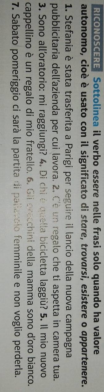 RICONOSCERE Sottolinea il verbo essere nelle frasi solo quando ha valore 
autonomo, cioè è usato con il significato di stare, trovarsi, esistere o appartenere. 
1. Stefania è stata trasferita a Parigi per seguire il lancio della nuova campagna 
pubblicitaria dell’azienda per cui lavora. 2. Cè un regalo che ti aspetta in camera tua. 
3. Sono all’oratorio: mi raggiungi? 4. Di chi è quella bicicletta laggiù? 5. Il mio nuovo 
cappellino è un regalo di mio fratello. 6. Gii orecchini della mamma sono d'oro bianco. 
7. Sabato pomeriggio ci sarà la partita di pallavolo femminile e non voglio perderla.