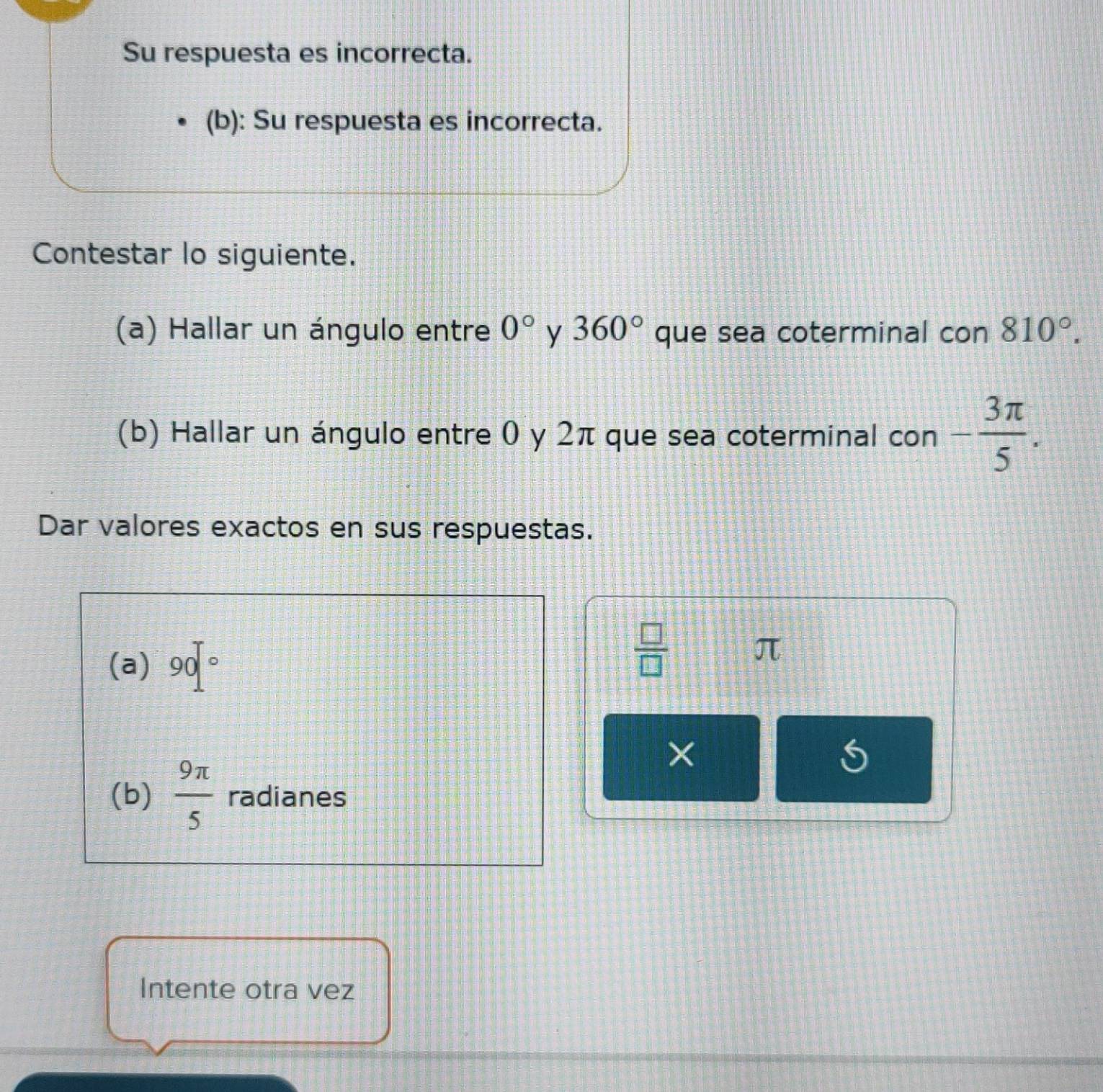 Su respuesta es incorrecta. 
(b): Su respuesta es incorrecta. 
Contestar lo siguiente. 
(a) Hallar un ángulo entre 0° y 360° que sea coterminal con 810°. 
(b) Hallar un ángulo entre 0 y 2π que sea coterminal con - 3π /5 . 
Dar valores exactos en sus respuestas. 
(a) 90°
 □ /□  
π
× 
(b)  9π /5  radianes 
Intente otra vez