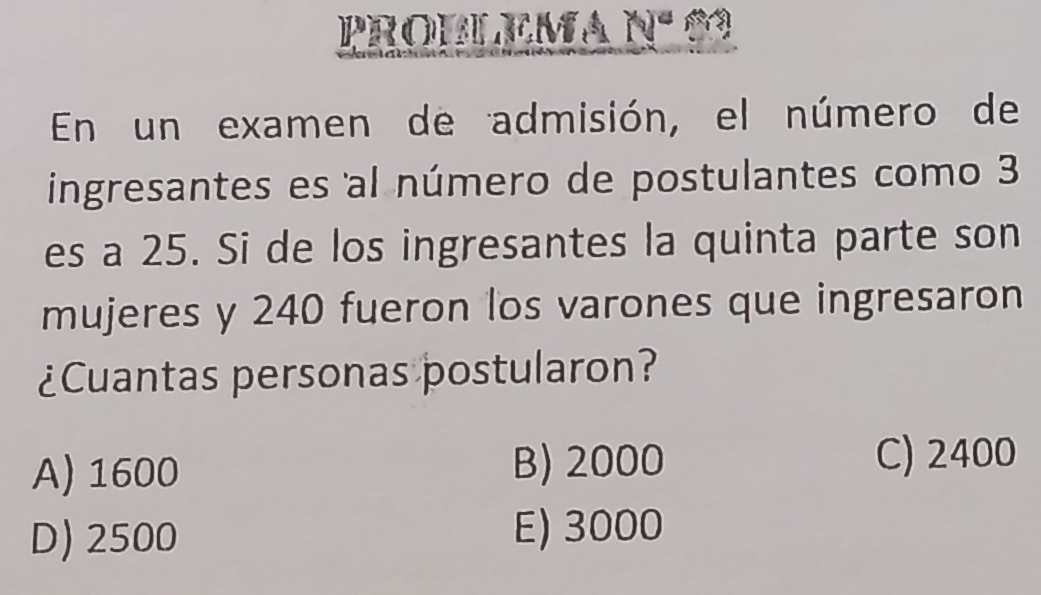 PROBLEMA Nº 03
En un examen de admisión, el número de
ingresantes es al número de postulantes como 3
es a 25. Si de los ingresantes la quinta parte son
mujeres y 240 fueron los varones que ingresaron
¿Cuantas personas postularon?
A) 1600 B) 2000
C) 2400
D) 2500 E) 3000